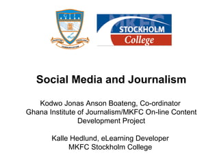 Social Media and Journalism Kodwo Jonas Anson Boateng, Co-ordinator  Ghana Institute of Journalism/MKFC On-line Content Development Project Kalle Hedlund, eLearning Developer  MKFC Stockholm College  