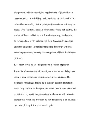 Independence is an underlying requirement of journalism, a
cornerstone of its reliability. Independence of spirit and mind,
rather than neutrality, is the principle journalists must keep in
focus. While editorialists and commentators are not neutral, the
source of their credibility is still their accuracy, intellectual
fairness and ability to inform–not their devotion to a certain
group or outcome. In our independence, however, we must
avoid any tendency to stray into arrogance, elitism, isolation or
nihilism.
5. It must serve as an independent monitor of power
Journalism has an unusual capacity to serve as watchdog over
those whose power and position most affect citizens. The
Founders recognized this to be a rampart against despotism
when they ensured an independent press; courts have affirmed
it; citizens rely on it. As journalists, we have an obligation to
protect this watchdog freedom by not demeaning it in frivolous
use or exploiting it for commercial gain.
 