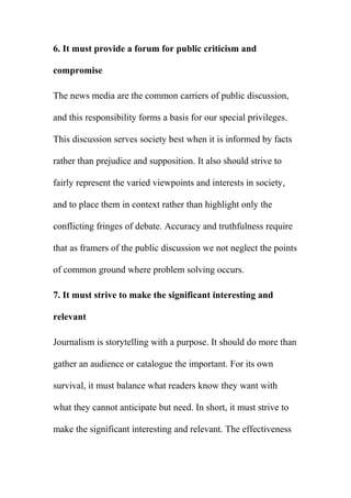 6. It must provide a forum for public criticism and
compromise
The news media are the common carriers of public discussion,
and this responsibility forms a basis for our special privileges.
This discussion serves society best when it is informed by facts
rather than prejudice and supposition. It also should strive to
fairly represent the varied viewpoints and interests in society,
and to place them in context rather than highlight only the
conflicting fringes of debate. Accuracy and truthfulness require
that as framers of the public discussion we not neglect the points
of common ground where problem solving occurs.
7. It must strive to make the significant interesting and
relevant
Journalism is storytelling with a purpose. It should do more than
gather an audience or catalogue the important. For its own
survival, it must balance what readers know they want with
what they cannot anticipate but need. In short, it must strive to
make the significant interesting and relevant. The effectiveness
 