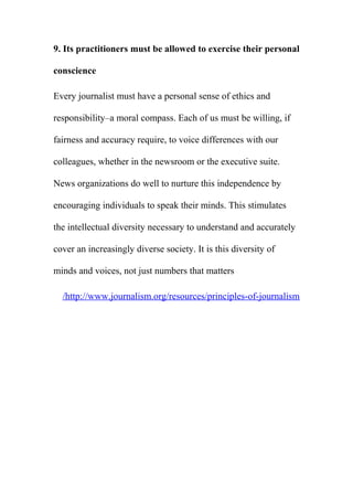 9. Its practitioners must be allowed to exercise their personal
conscience
Every journalist must have a personal sense of ethics and
responsibility–a moral compass. Each of us must be willing, if
fairness and accuracy require, to voice differences with our
colleagues, whether in the newsroom or the executive suite.
News organizations do well to nurture this independence by
encouraging individuals to speak their minds. This stimulates
the intellectual diversity necessary to understand and accurately
cover an increasingly diverse society. It is this diversity of
minds and voices, not just numbers that matters
http://www.journalism.org/resources/principles-of-journalism/
 