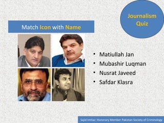 Match Icon with Name 
Journalism 
Quiz 
• Matiullah Jan 
• Safeer Hussain Shah 
• Nusrat Javeed 
• Mohammad Malick 
Sajid Imtiaz: Communications Expert CDKN, Honorary Member Pakistan Society of Criminology 

