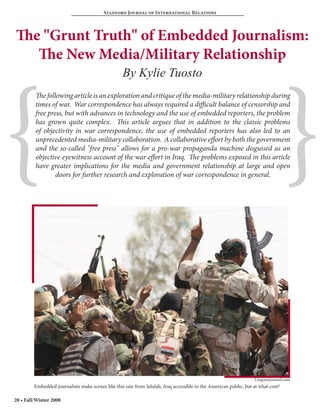 Stanford Journal of International Relations



The "Grunt Truth" of Embedded Journalism:
   The New Media/Military Relationship




{                                                                                                                                 }
                                                   By Kylie Tuosto
         The following article is an exploration and critique of the media-military relationship during
         times of war. War correspondence has always required a difficult balance of censorship and
         free press, but with advances in technology and the use of embedded reporters, the problem
         has grown quite complex. This article argues that in addition to the classic problems
         of objectivity in war correspondence, the use of embedded reporters has also led to an
         unprecedented media-military collaboration. A collaborative effort by both the government
         and the so-called "free press" allows for a pro-war propaganda machine disguised as an
         objective eyewitness account of the war effort in Iraq. The problems exposed in this article
         have greater implications for the media and government relationship at large and open
                 doors for further research and exploration of war correspondence in general.




                                                                                                                  Longwarjournal.com
         Embedded journalists make scenes like this one from Jalulah, Iraq accessible to the American public, but at what cost?

20 • Fall/Winter 2008
 