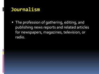 Journalism 
 The profession of gathering, editing, and 
publishing news reports and related articles 
for newspapers, magazines, television, or 
radio. 
 