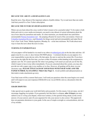 3	
  
	
  
BECAUSE YOU ARE IN A JOURNALISM CLASS
Read the news. Stay abreast of the important subjects of public debate. Try to read more than one outlet.
And treat yourself to a New Yorker subscription.
BECAUSE THE FUTURE OF JOURNALISM IS NOW
Where can you learn about this crazy world of what it means to be a journalist today? To be ready to both
think and work in a new media environment, you need to stay abreast of current information about the
rise of new ideas for journalism and media. At a bare minimum, you should check into (and follow
@niemanlab) Nieman Journalism Lab – the jumping off point for much of the conversation. Check out
Columbia Journalism Review, read Mashable for things social and tech (@mashable) and make David
Carr’s New York Times’ Media Equation a Monday fix – at the bare minimum. We’ll talk about more
ways to learn the news about the news in class.
TURNING IN PAPERS/FINALS
All your papers will be handed in via email to my inbox at nusher@gwu.edu on the due date and time. All
papers must be in a .doc or .docx format (NO PDFS please – I comment directly on your papers). It is
your responsibility to provide me with a file that opens. Be sure to send me the correct file. If you have
not sent me the right file the first time, you have within 30 minutes within handing in the assignment to
upload a new file. If I cannot open the file when I am grading, I will email you and ask you for the file,
which I expect to have in my inbox immediately. If you are concerned about this system, you may also
provide me with a paper copy in my mailbox or in class. However, all grading will be done via your
electronic copy. PLEASE TITLE EACH OF YOUR FILES WITH YOUR NAME AND THE
PAPER NUMBER. For EXAMPLE: Nikki Usher Paper 1. Avoid symbols and odd punctuation as
that tends to make attachments go awry.
Your final exam will be a remote final exam. I will send you questions when the exam begins over email,
and I will expect to see your responses EMAILED to me via an EMAIL (not as a document) when the
final is over.
GRADE DISPUTES
I take special care to grade your work both fairly and accurately. For this reason, I do not enjoy, nor do I
encourage, haggling over grades. If you genuinely feel that there is a dispute, after 24 hours you may
submit to me in writing your dispute, which must contain, (1) the question being asked; (2) the correct
answer; (3) your answer; and, (4) your argument for why your answer is also correct. This paperwork
does not guarantee alterations to your grade. In the case of simple oversight or a miscalculation, alert me
of my mistake.
 