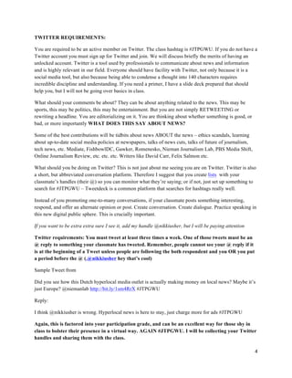 4	
  
	
  
TWITTER REQUIREMENTS:
You are required to be an active member on Twitter. The class hashtag is #JTPGWU. If you do not have a
Twitter account you must sign up for Twitter and join. We will discuss briefly the merits of having an
unlocked account. Twitter is a tool used by professionals to communicate about news and information
and is highly relevant in our field. Everyone should have facility with Twitter, not only because it is a
social media tool, but also because being able to condense a thought into 140 characters requires
incredible discipline and understanding. If you need a primer, I have a slide deck prepared that should
help you, but I will not be going over basics in class.
What should your comments be about? They can be about anything related to the news. This may be
sports, this may be politics, this may be entertainment. But you are not simply RETWEETING or
rewriting a headline. You are editorializing on it. You are thinking about whether something is good, or
bad, or more importantly WHAT DOES THIS SAY ABOUT NEWS?
Some of the best contributions will be tidbits about news ABOUT the news – ethics scandals, learning
about up-to-date social media policies at newspapers, talks of news cuts, talks of future of journalism,
tech news, etc. Mediate, FishbowlDC, Gawker, Romenesko, Nieman Journalism Lab, PBS Media Shift,
Online Journalism Review, etc. etc. etc. Writers like David Carr, Felix Salmon etc.
What should you be doing on Twitter? This is not just about me seeing you are on Twitter. Twitter is also
a short, but abbreviated conversation platform. Therefore I suggest that you create lists with your
classmate’s handles (their @) so you can monitor what they’re saying; or if not, just set up something to
search for #JTPGWU – Tweetdeck is a common platform that searches for hashtags really well.
Instead of you promoting one-to-many conversations, if your classmate posts something interesting,
respond, and offer an alternate opinion or post. Create conversation. Create dialogue. Practice speaking in
this new digital public sphere. This is crucially important.
If you want to be extra extra sure I see it, add my handle @nikkiusher, but I will be paying attention
Twitter requirements: You must tweet at least three times a week. One of those tweets must be an
@ reply to something your classmate has tweeted. Remember, people cannot see your @ reply if it
is at the beginning of a Tweet unless people are following the both respondent and you OR you put
a period before the @ (.@nikkiusher hey that’s cool)
Sample Tweet from
Did you see how this Dutch hyperlocal media outlet is actually making money on local news? Maybe it’s
just Europe? @niemanlab http://bit.ly/1sm4RrX #JTPGWU
Reply:
I think @nikkiusher is wrong. Hyperlocal news is here to stay, just charge more for ads #JTPGWU
Again, this is factored into your participation grade, and can be an excellent way for those shy in
class to bolster their presence in a virtual way. AGAIN #JTPGWU. I will be collecting your Twitter
handles and sharing them with the class.
 