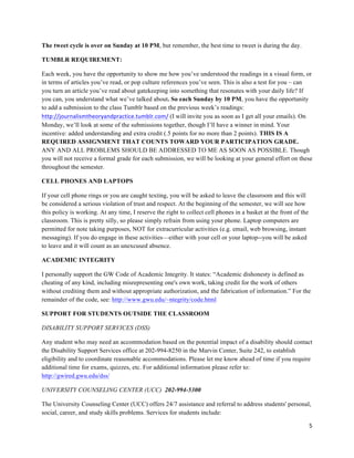 5	
  
	
  
The tweet cycle is over on Sunday at 10 PM, but remember, the best time to tweet is during the day.
TUMBLR REQUIREMENT:
Each week, you have the opportunity to show me how you’ve understood the readings in a visual form, or
in terms of articles you’ve read, or pop culture references you’ve seen. This is also a test for you – can
you turn an article you’ve read about gatekeeping into something that resonates with your daily life? If
you can, you understand what we’ve talked about. So each Sunday by 10 PM, you have the opportunity
to add a submission to the class Tumblr based on the previous week’s readings:
http://journalismtheoryandpractice.tumblr.com/	
  (I will invite you as soon as I get all your emails). On
Monday, we’ll look at some of the submissions together, though I’ll have a winner in mind. Your
incentive: added understanding and extra credit (.5 points for no more than 2 points). THIS IS A
REQUIRED ASSIGNMENT THAT COUNTS TOWARD YOUR PARTICIPATION GRADE.
ANY AND ALL PROBLEMS SHOULD BE ADDRESSED TO ME AS SOON AS POSSIBLE. Though
you will not receive a formal grade for each submission, we will be looking at your general effort on these
throughout the semester.
CELL PHONES AND LAPTOPS
If your cell phone rings or you are caught texting, you will be asked to leave the classroom and this will
be considered a serious violation of trust and respect. At the beginning of the semester, we will see how
this policy is working. At any time, I reserve the right to collect cell phones in a basket at the front of the
classroom. This is pretty silly, so please simply refrain from using your phone. Laptop computers are
permitted for note taking purposes, NOT for extracurricular activities (e.g. email, web browsing, instant
messaging). If you do engage in these activities—either with your cell or your laptop--you will be asked
to leave and it will count as an unexcused absence.
ACADEMIC INTEGRITY
I personally support the GW Code of Academic Integrity. It states: “Academic dishonesty is defined as
cheating of any kind, including misrepresenting one's own work, taking credit for the work of others
without crediting them and without appropriate authorization, and the fabrication of information.” For the
remainder of the code, see: http://www.gwu.edu/~ntegrity/code.html
SUPPORT FOR STUDENTS OUTSIDE THE CLASSROOM
DISABILITY SUPPORT SERVICES (DSS)
Any student who may need an accommodation based on the potential impact of a disability should contact
the Disability Support Services office at 202-994-8250 in the Marvin Center, Suite 242, to establish
eligibility and to coordinate reasonable accommodations. Please let me know ahead of time if you require
additional time for exams, quizzes, etc. For additional information please refer to:
http://gwired.gwu.edu/dss/
UNIVERSITY COUNSELING CENTER (UCC) 202-994-5300
The University Counseling Center (UCC) offers 24/7 assistance and referral to address students' personal,
social, career, and study skills problems. Services for students include:
 
