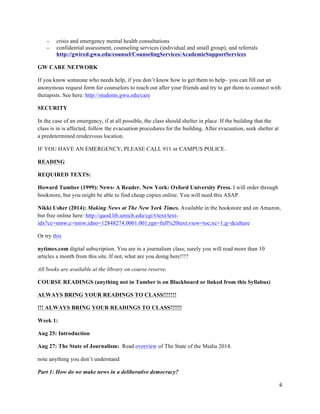 6	
  
	
  
- crisis and emergency mental health consultations
- confidential assessment, counseling services (individual and small group), and referrals
http://gwired.gwu.edu/counsel/CounselingServices/AcademicSupportServices
GW CARE NETWORK
If you know someone who needs help, if you don’t know how to get them to help– you can fill out an
anonymous request form for counselors to reach out after your friends and try to get them to connect with
therapists. See here: http://students.gwu.edu/care
SECURITY
In the case of an emergency, if at all possible, the class should shelter in place. If the building that the
class is in is affected, follow the evacuation procedures for the building. After evacuation, seek shelter at
a predetermined rendezvous location.
IF YOU HAVE AN EMERGENCY, PLEASE CALL 911 or CAMPUS POLICE.
READING
REQUIRED TEXTS:
Howard Tumber (1999): News- A Reader. New York: Oxford University Press. I will order through
bookstore, but you might be able to find cheap copies online. You will need this ASAP.
Nikki Usher (2014): Making News at The New York Times. Available in the bookstore and on Amazon,
but free online here: http://quod.lib.umich.edu/cgi/t/text/text-
idx?cc=nmw;c=nmw;idno=12848274.0001.001;rgn=full%20text;view=toc;xc=1;g=dculture
Or try this
nytimes.com digital subscription. You are in a journalism class; surely you will read more than 10
articles a month from this site. If not, what are you doing here!!!?
All books are available at the library on course reserve.
COURSE READINGS (anything not in Tumber is on Blackboard or linked from this Syllabus)
ALWAYS BRING YOUR READINGS TO CLASS!!!!!!!
!!! ALWAYS BRING YOUR READINGS TO CLASS!!!!!!
Week 1:
Aug 25: Introduction
Aug 27: The State of Journalism: Read overview of The State of the Media 2014.
note anything you don’t understand
Part 1: How do we make news in a deliberative democracy?
 