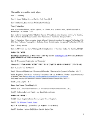 7	
  
	
  
The need for news and the public sphere
Sept 1: Labor Day
Sept 3: Usher- Making News at The New York Times Ch. 2
Sept 8: Habermas, Encyclopedia Article (short but hard)
News Production:
Sept 10: Walter Lippmann, “Public Opinion,” in Tumber, 5-10. Robert E. Park, “News as a Form of
Knowledge,” in Tumber, 11-15.
Sept 15: David Manning White, “The Gate Keeper: A Case Study in the Selection of News,” in Tumber,
66-73. Warren Breed, “Social Control in the Newsroom: A Functional Analysis,” 79-84.
Sept 17: Schudson, “Discovering the News: A Social History of American Newspapers,” in Tumber, 290-
296. Gaye Tuchman, “Making News By Doing Work: Routinizing the Unexpected,” in Tumber, 297-308.
Sept 22: Carey, excerpt
Sept 24: McCombs and Shaw, “The Agenda Setting Function of The Mass Media, “ in Tumber, 320-328.
GO OVER PAPER
First Paper Due October 8 – Class time – 2:20 – by email to nusher@gwu.edu first name, last name
paper number in file name, as doc or docx
Part II. Economics, Conformism and Constraint
Theory: SAVE YOURSELF SOME TIME THIS WEEKEND: A&H ARE GOING TO BE HARD
Sept 29. Adorno and Horkheimer
Oct 1: Adorno and Horkheimer, Herman and Chomsky, “Manufacturing Consent, in Tumber, 166-179
Oct 6. Bagdikian, “The Media Monopoly,” in Tumber, 148-155. McManus, “Market Driven Journalism,”
in Tumber, 180-191 http://www.afp.com/en/news/spinoff-takes-time-inc-back-future
http://www.usatoday.com/story/money/business/2014/08/05/gannett-carscom-deal/13611915/
Oct 8: Usher, Chapter 3 & 4
Paper Due Today, Class Time 2:20
Oct 13: Ryfe, Can Journalism Survive: An Inside Look At American Newsrooms, Ch 3.
Oct 15: Anderson, Between Creative and Quantified Audiences.
GO OVER PAPER 2
Oct 20: Usher, Chapter 6; Gans, Discovering the News: Chapter 7.
Oct 22: The Schudson Downie Report
UNIT 3: Field Theory – Journalism – Its Problems and Its Future
Oct 27: Bourdieu: Habitus, Field, Doxa, Capital, Social Class
 