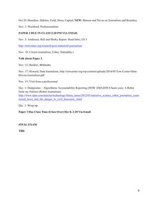 8	
  
	
  
Oct 29: Bourdieu: Habitus, Field, Doxa, Capital, NEW: Benson and Neves on Journalism and Bourdieu
Nov. 3: Waisbord, Professionalism
PAPER 2 DUE IN CLASS 2:20 PM VIA EMAIL
Nov. 5: Anderson, Bell and Shirky Report: Read Intro, Ch 3
http://towcenter.org/research/post-industrial-journalism/
Nov. 10: Citizen Journalism, Usher, Nahnahby s
Talk about Paper 3
Nov. 12: Benkler, Wikileaks
Nov. 17: Howard, Data Journalism, http://towcenter.org/wp-content/uploads/2014/05/Tow-Center-Data-
Driven-Journalism.pdf
Nov. 19: Visit from a professional
Dec. 1: Diakpoulus – Algorithmic Accountability Reporting (HOW AMAZON Cheats you); A Robot
Stole my Pulitzer (Robot Journalism)
http://www.slate.com/articles/technology/future_tense/2012/03/narrative_science_robot_journalists_custo
mized_news_and_the_danger_to_civil_discourse_.html
Dec. 3: Wrap-up
Paper 3 Due Class Time (Class Over) Dec 8, 2:20 Via Email
FINAL EXAM
TBD
 