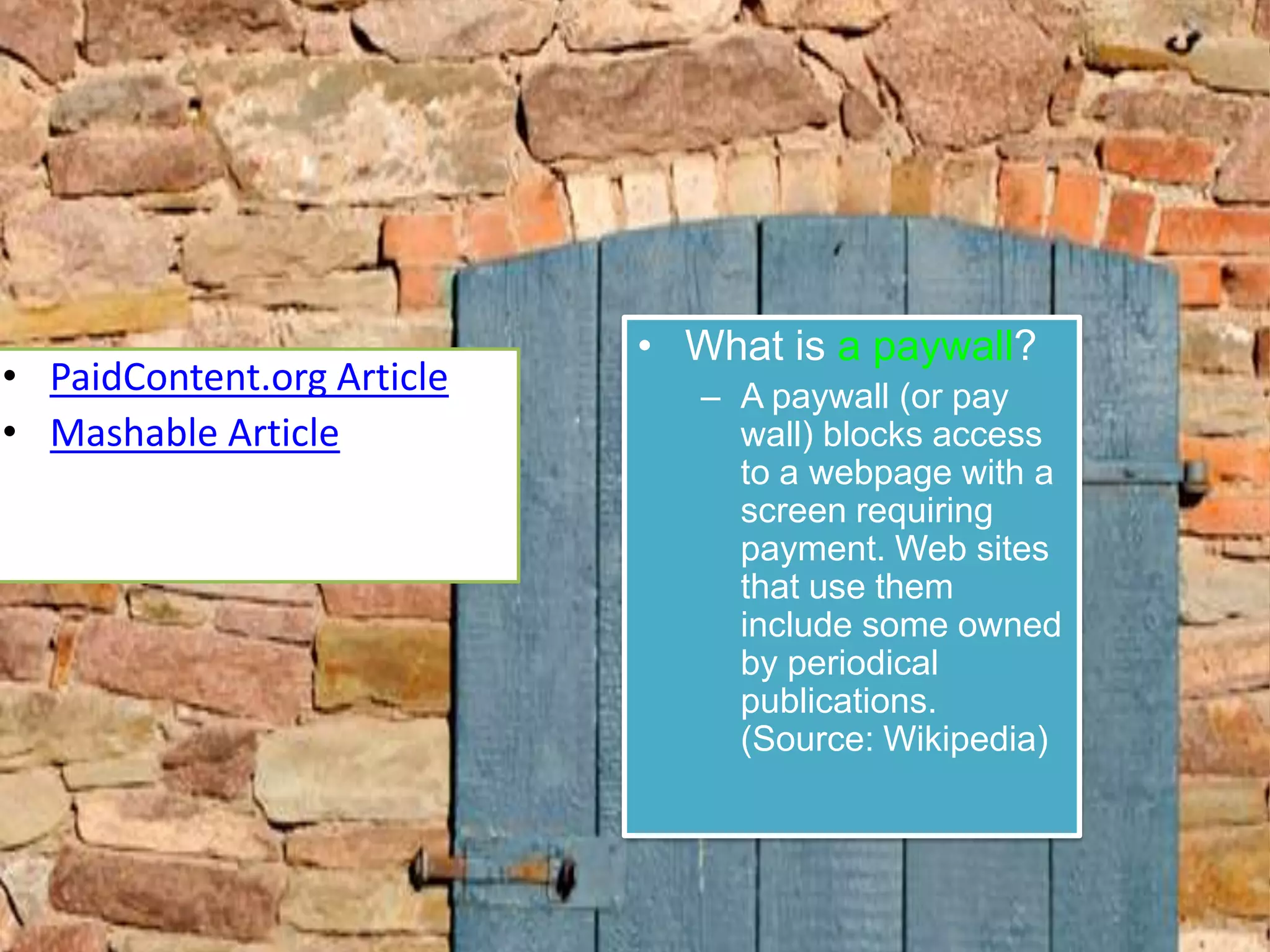 What is a paywall?A paywall (or pay wall) blocks access to a webpage with a screen requiring payment. Web sites that use them include some owned by periodical publications. (Source: Wikipedia)PaidContent.org ArticleMashable Article