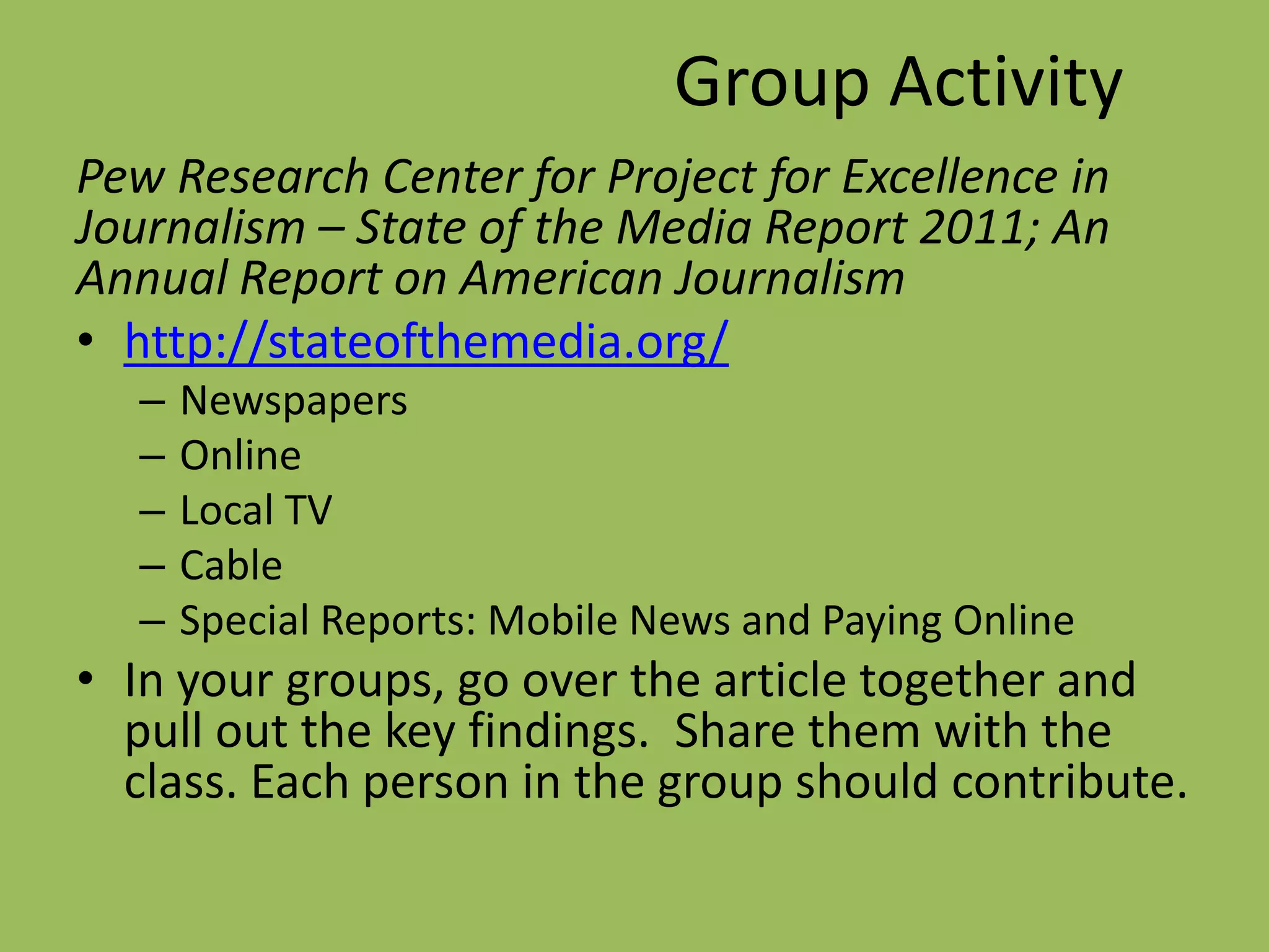 Group ActivityPew Research Center for Project for Excellence in Journalism – State of the Media Report 2011; An Annual Report on American Journalismhttp://stateofthemedia.org/NewspapersOnlineLocal TVCable Special Reports: Mobile News and Paying OnlineIn your groups, go over the article together and pull out the key findings.  Share them with the class. Each person in the group should contribute.