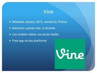 Vine
 Released January 2013, owned by Twitter

 Maximum upload size, 6 seconds
 Can embed videos via social media.
 Free app across platforms

 