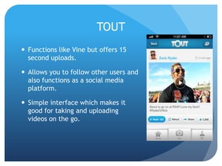 TOUT
 Functions like Vine but offers 15
second uploads.
 Allows you to follow other users and
also functions as a social media
platform.

 Simple interface which makes it
good for taking and uploading
videos on the go.

 