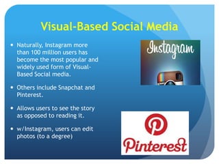 Visual-Based Social Media
 Naturally, Instagram more
than 100 million users has
become the most popular and
widely used form of VisualBased Social media.
 Others include Snapchat and
Pinterest.

 Allows users to see the story
as opposed to reading it.
 w/Instagram, users can edit
photos (to a degree)

 