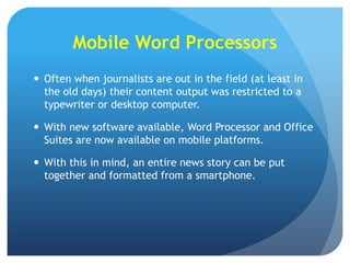 Mobile Word Processors
 Often when journalists are out in the field (at least in
the old days) their content output was restricted to a
typewriter or desktop computer.
 With new software available, Word Processor and Office
Suites are now available on mobile platforms.

 With this in mind, an entire news story can be put
together and formatted from a smartphone.

 