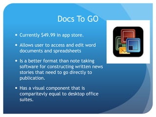 Docs To GO
 Currently $49.99 in app store.

 Allows user to access and edit word
documents and spreadsheets
 Is a better format than note taking
software for constructing written news
stories that need to go directly to
publication.
 Has a visual component that is
comparitevly equal to desktop office
suites.

 