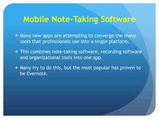 Mobile Note-Taking Software
 Many new apps are attempting to converge the many
tools that professionals use into a single platform.
 This combines note-taking software, recording software
and organizational tools into one app.
 Many try to do this, but the most popular has proven to
be Evernote.

 