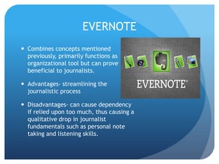 EVERNOTE
 Combines concepts mentioned
previously, primarily functions as
organizational tool but can prove
beneficial to journalists.
 Advantages- streamlining the
journalistic process
 Disadvantages- can cause dependency
if relied upon too much, thus causing a
qualitative drop in journalist
fundamentals such as personal note
taking and listening skills.

 