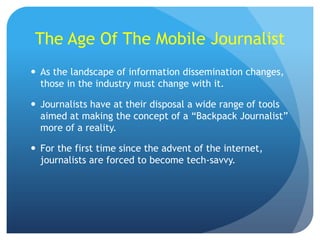 The Age Of The Mobile Journalist
 As the landscape of information dissemination changes,
those in the industry must change with it.
 Journalists have at their disposal a wide range of tools
aimed at making the concept of a “Backpack Journalist”
more of a reality.

 For the first time since the advent of the internet,
journalists are forced to become tech-savvy.

 