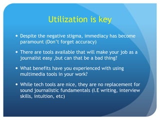 Utilization is key
 Despite the negative stigma, immediacy has become
paramount (Don’t forget accuracy)
 There are tools available that will make your job as a
journalist easy ,but can that be a bad thing?
 What benefits have you experienced with using
multimedia tools in your work?
 While tech tools are nice, they are no replacement for
sound journalistic fundamentals (I.E writing, interview
skills, intuition, etc)

 