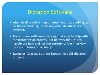 Dictation Software
 When dealing with in-depth interviews, transcribing can
be time-consuming, especially when deadlines are
involved.
 There is new software emerging that aims to help with
the transcription process, but be wary that this will
handle the bulk and not the entirety of the interview
process in terms of accuracy.
 Examples: Dragon, Listnote Speech, Mac iOS dictation
software

 
