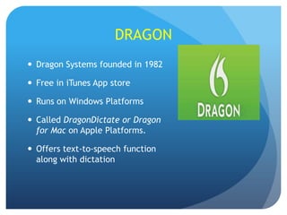 DRAGON
 Dragon Systems founded in 1982

 Free in iTunes App store
 Runs on Windows Platforms
 Called DragonDictate or Dragon
for Mac on Apple Platforms.
 Offers text-to-speech function
along with dictation

 