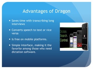 Advantages of Dragon
 Saves time with transcribing long
interviews
 Converts speech to text or vice
versa
 Is free on mobile platforms.
 Simple interface, making it the
favorite among those who need
dictation software.

 