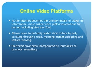 Online Video Platforms
 As the internet becomes the primary means of travel for
information, more online video platforms continue to
pop up including Vine and Tout.
 Allows users to instantly watch short videos by only
scrolling through a feed, meaning instant uploading and
instant viewing.
 Platforms have been incorporated by journalists to
promote immediacy.

 