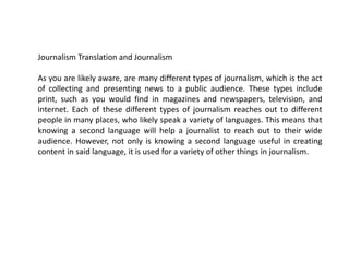 Journalism Translation and Journalism
As you are likely aware, are many different types of journalism, which is the act
of collecting and presenting news to a public audience. These types include
print, such as you would find in magazines and newspapers, television, and
internet. Each of these different types of journalism reaches out to different
people in many places, who likely speak a variety of languages. This means that
knowing a second language will help a journalist to reach out to their wide
audience. However, not only is knowing a second language useful in creating
content in said language, it is used for a variety of other things in journalism.
 