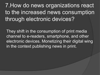 7.How do news organizations react
to the increased news consumption
through electronic devices?
They shift in the consumption of print media
channel to e-readers, smartphone, and other
electronic devices. Monetizing their digital wing
in the context publishing news in print.
 