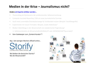 Medien in der Krise – Journalismus nicht?
Anders als Experte sichtbar werden…
   Themenblog als Quintessenz der professionellen Selbstvermarktung
   Computer‐Assisted‐Reporting / DDJ als neue journalistische Formate
   Auch meist unrentable Distributionswege für Sichtbarkeit nutzen (Beispiel: Stockfotografie)
   Experimente mit neuen Formaten: Beispiel „Audio Slideshows“
   Bleiben Watchblogs in der Wissenschaft eine akademische Fingerübung?
    >> Selbstverständnis als WissenschaftsJOURNALIST oder WISSENSCHAFTSjournalist?
   Vom Gatekeeper zum „Content‐Kurator“?


Bsp.: Seit wenigen Wochen offiziell online…




Wo bleiben die deutschen Stories? 
Wo die Wissenschaft?
 