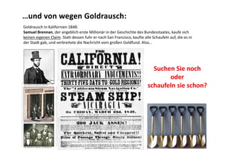 …und von wegen Goldrausch:
                                                                    Goldrausch in Kalifornien 1848:
                                                                    Samuel Brennan, der angeblich erste Millionär in der Geschichte des Bundesstaates, kaufe sich 
                                                                    keinen eigenen Claim. Statt dessen fuhr er nach San Francisco, kaufte alle Schaufeln auf, die es in 
                                                                    der Stadt gab, und verbreitete die Nachricht vom großen Goldfund. Also…




                                                                                                                                                          Suchen Sie noch 
                                                                                                                                                               oder 
http://www.pbs.org/wgbh/amex/goldrush/peopleevents/p_brannan.html




                                                                                                                                                        schaufeln sie schon?
                                                                                      http://www.shmoop.com/california‐gold‐rush/photo‐gold‐rush.html
 