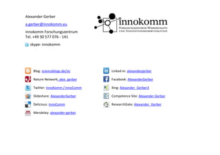 Alexander Gerber
a.gerber@innokomm.eu
innokomm Forschungszentrum
Tel. +49 30 577 076 ‐ 141
  skype: innokomm




    Blog: scienceblogs.de/sic      Linked‐in: alexandergerber

    Nature Network: alex_gerber    Facebook: AlexanderGerber

    Twitter: InnoKomm / InnoComm   Xing: Alexander_Gerber3

    Slideshare: AlexanderGerber    Competence Site: Alexander‐Gerber

    Delicious: InnoComm            ResearchGate: Alexander_Gerber

    Mendeley: alexander‐gerber
 