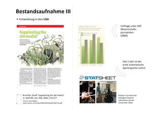 Bestandsaufnahme III
 Entwicklung in den USA

                                                        Umfrage unter 493 
                                                        Wissenschafts‐
                                                        journalisten
                                                        (2009)




                                                           Seit 1 Jahr ist der 
                                                           erste automatische
                                                           Sportreporter online




    Brumfiel, Geoff: Supplanting the old media?       Roboter‐Journalist des 
    In: NATURE, Vol. 458, 2009: 274‐277               Intelligent Systems 
    tinyurl.com/c38kp6  ‐‐                            Informatics Lab der 
    www.nature.com/news/2009/090318/pdf/458274a.pdf   Universität Tokyo
 