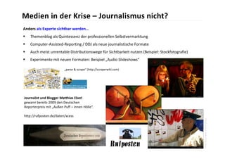 Medien in der Krise – Journalismus nicht?
Anders als Experte sichtbar werden…
   Themenblog als Quintessenz der professionellen Selbstvermarktung
   Computer‐Assisted‐Reporting / DDJ als neue journalistische Formate
   Auch meist unrentable Distributionswege für Sichtbarkeit nutzen (Beispiel: Stockfotografie)
   Experimente mit neuen Formaten: Beispiel „Audio Slideshows“

                          „parse & scrape“ (http://scraperwiki.com)




Journalist und Blogger Matthias Eberl
gewann bereits 2009 den Deutschen 
Reporterpreis mit „Außen Puff – innen Hölle“.

http://rufposten.de/daten/xcess




                                                                                                  Photo Direct News: Income Survey
 