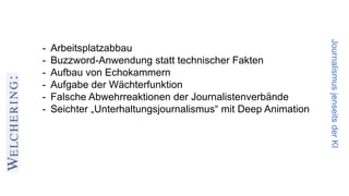 JournalismusjenseitsderKI
- Arbeitsplatzabbau
- Buzzword-Anwendung statt technischer Fakten
- Aufbau von Echokammern
- Aufgabe der Wächterfunktion
- Falsche Abwehrreaktionen der Journalistenverbände
- Seichter „Unterhaltungsjournalismus“ mit Deep Animation
 