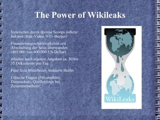 The Power of Wikileaks Inzwischen durch diverse Scoops äußerst bekannt (Irak-Video, 9/11-Beeper) Finanzierungsschwierigkeiten seit Abschaltung der Seite überwunden (465.000 von 600.000 US-Dollar) erhalten nach eigenen Angaben ca. 30 bis 35 Dokumente pro Tag Fünf feste Mitarbeiter, hunderte Helfer Ethische Fragen (Privatsphäre, Datenschutz, Quellenfrage bei Zusammenarbeit) 