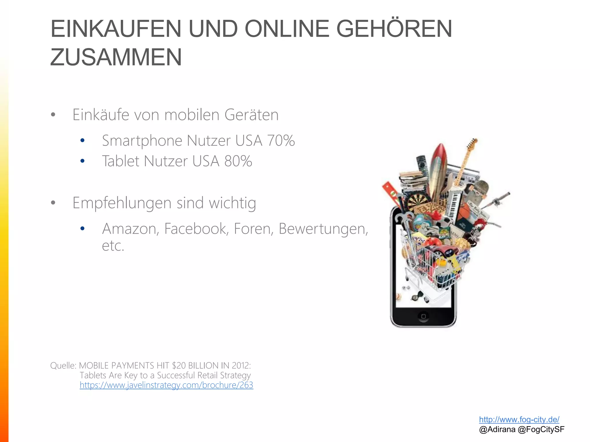 EINKAUFEN UND ONLINE GEHÖREN
ZUSAMMEN
• Einkäufe von mobilen Geräten
• Smartphone Nutzer USA 70%
• Tablet Nutzer USA 80%
• Empfehlungen sind wichtig
• Amazon, Facebook, Foren, Bewertungen,
etc.
Quelle: MOBILE PAYMENTS HIT $20 BILLION IN 2012:
Tablets Are Key to a Successful Retail Strategy
https://www.javelinstrategy.com/brochure/263
http://www.fog-city.de/
@Adirana @FogCitySF
 