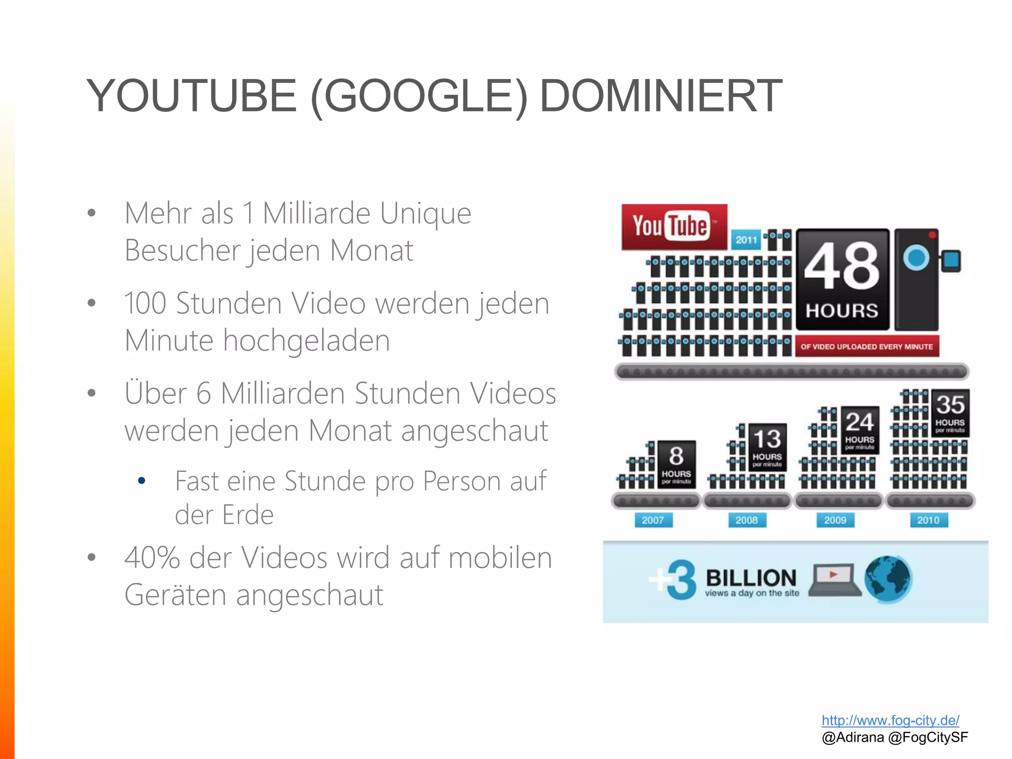 YOUTUBE (GOOGLE) DOMINIERT
• Mehr als 1 Milliarde Unique
Besucher jeden Monat
• 100 Stunden Video werden jeden
Minute hochgeladen
• Über 6 Milliarden Stunden Videos
werden jeden Monat angeschaut
• Fast eine Stunde pro Person auf
der Erde
• 40% der Videos wird auf mobilen
Geräten angeschaut
http://www.fog-city.de/
@Adirana @FogCitySF
 