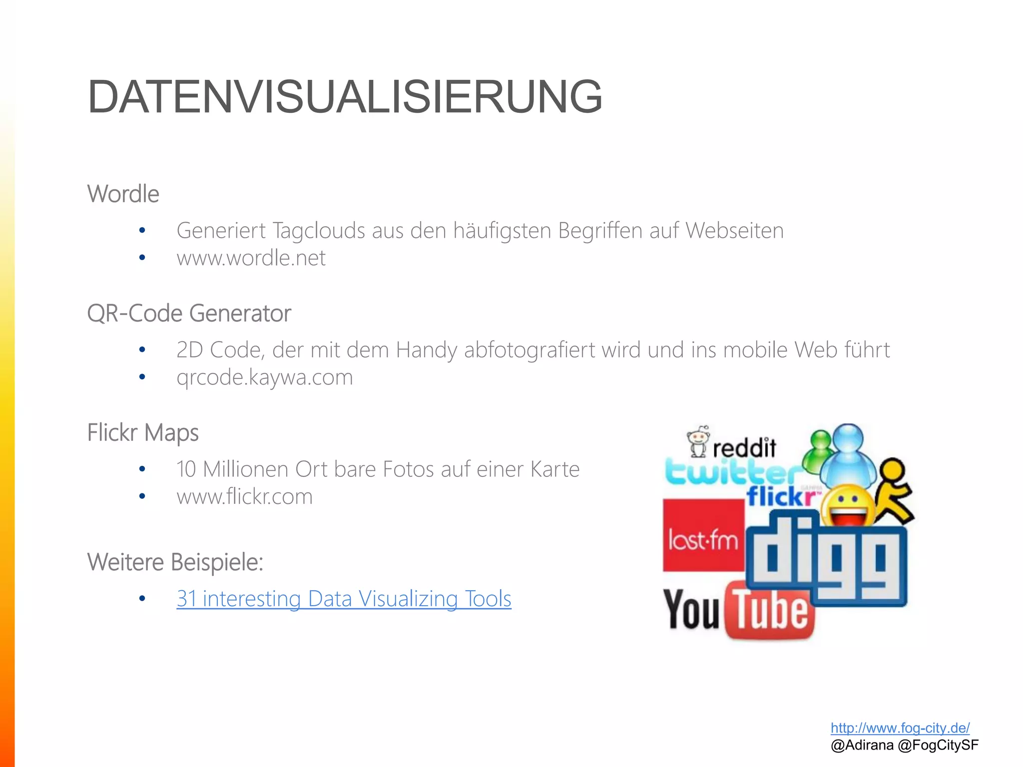 DATENVISUALISIERUNG
Wordle
• Generiert Tagclouds aus den häufigsten Begriffen auf Webseiten
• www.wordle.net
QR-Code Generator
• 2D Code, der mit dem Handy abfotografiert wird und ins mobile Web führt
• qrcode.kaywa.com
Flickr Maps
• 10 Millionen Ort bare Fotos auf einer Karte
• www.flickr.com
Weitere Beispiele:
• 31 interesting Data Visualizing Tools
http://www.fog-city.de/
@Adirana @FogCitySF
 