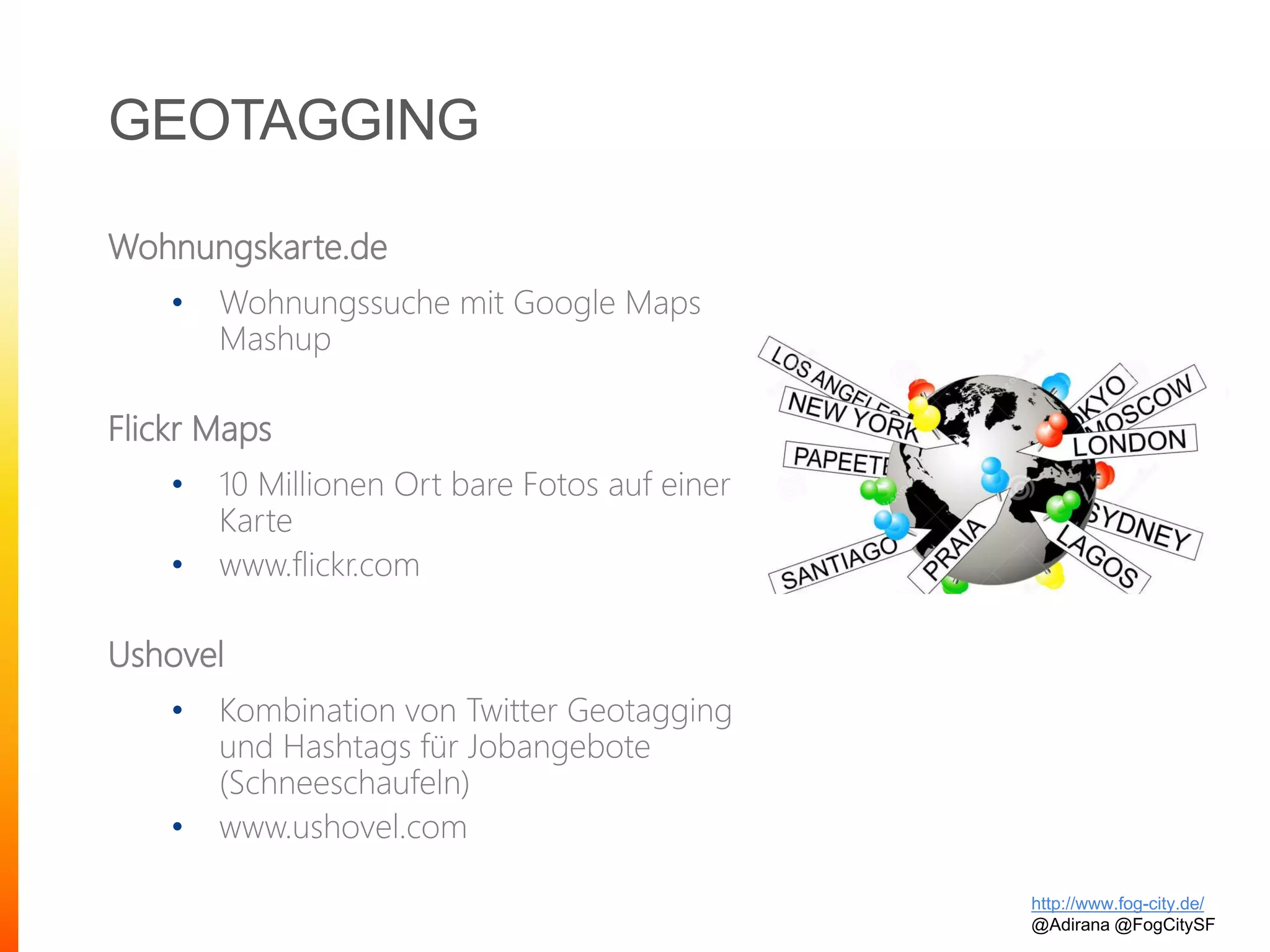 GEOTAGGING
Wohnungskarte.de
• Wohnungssuche mit Google Maps
Mashup
Flickr Maps
• 10 Millionen Ort bare Fotos auf einer
Karte
• www.flickr.com
Ushovel
• Kombination von Twitter Geotagging
und Hashtags für Jobangebote
(Schneeschaufeln)
• www.ushovel.com
http://www.fog-city.de/
@Adirana @FogCitySF
 
