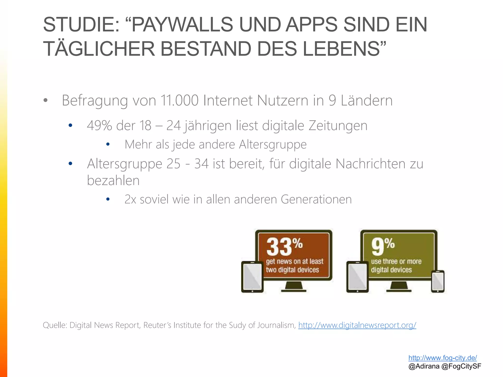 STUDIE: “PAYWALLS UND APPS SIND EIN
TÄGLICHER BESTAND DES LEBENS”
• Befragung von 11.000 Internet Nutzern in 9 Ländern
• 49% der 18 – 24 jährigen liest digitale Zeitungen
• Mehr als jede andere Altersgruppe
• Altersgruppe 25 - 34 ist bereit, für digitale Nachrichten zu
bezahlen
• 2x soviel wie in allen anderen Generationen
Quelle: Digital News Report, Reuter’s Institute for the Sudy of Journalism, http://www.digitalnewsreport.org/
http://www.fog-city.de/
@Adirana @FogCitySF
 