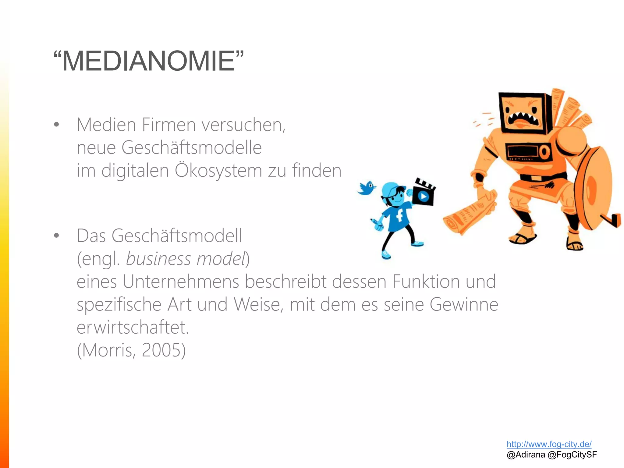 “MEDIANOMIE”
• Medien Firmen versuchen,
neue Geschäftsmodelle
im digitalen Ökosystem zu finden
• Das Geschäftsmodell
(engl. business model)
eines Unternehmens beschreibt dessen Funktion und
spezifische Art und Weise, mit dem es seine Gewinne
erwirtschaftet.
(Morris, 2005)
http://www.fog-city.de/
@Adirana @FogCitySF
 