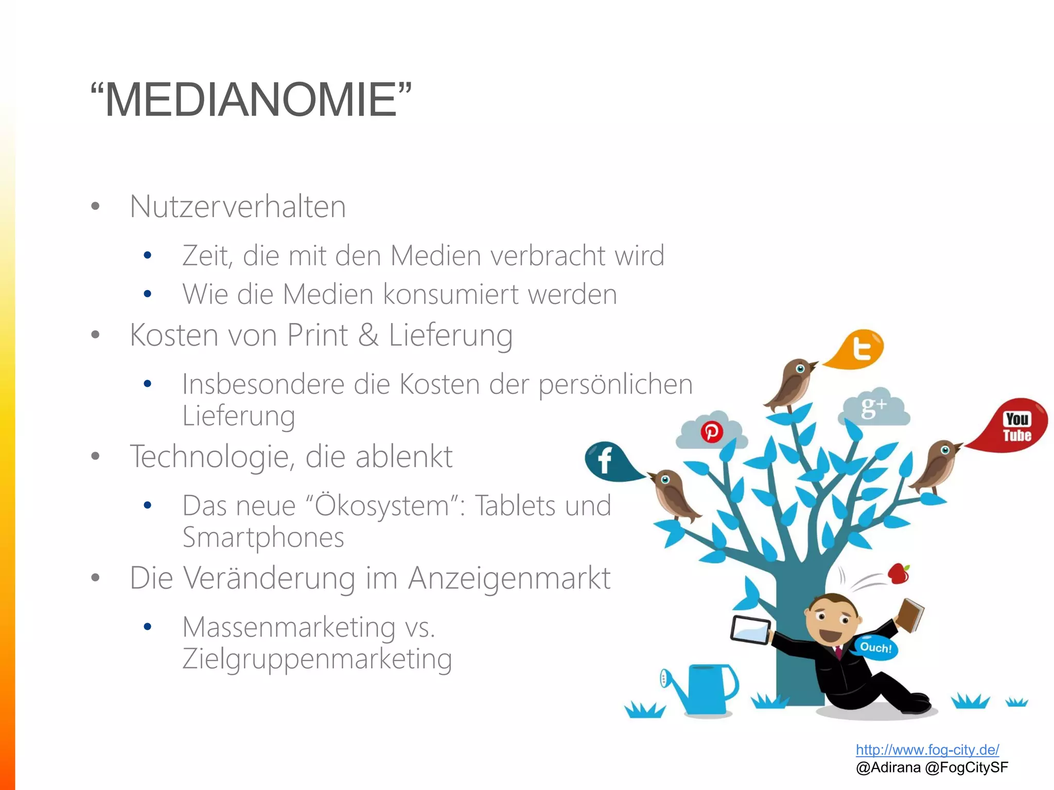“MEDIANOMIE”
• Nutzerverhalten
• Zeit, die mit den Medien verbracht wird
• Wie die Medien konsumiert werden
• Kosten von Print & Lieferung
• Insbesondere die Kosten der persönlichen
Lieferung
• Technologie, die ablenkt
• Das neue “Ökosystem”: Tablets und
Smartphones
• Die Veränderung im Anzeigenmarkt
• Massenmarketing vs.
Zielgruppenmarketing
http://www.fog-city.de/
@Adirana @FogCitySF
 
