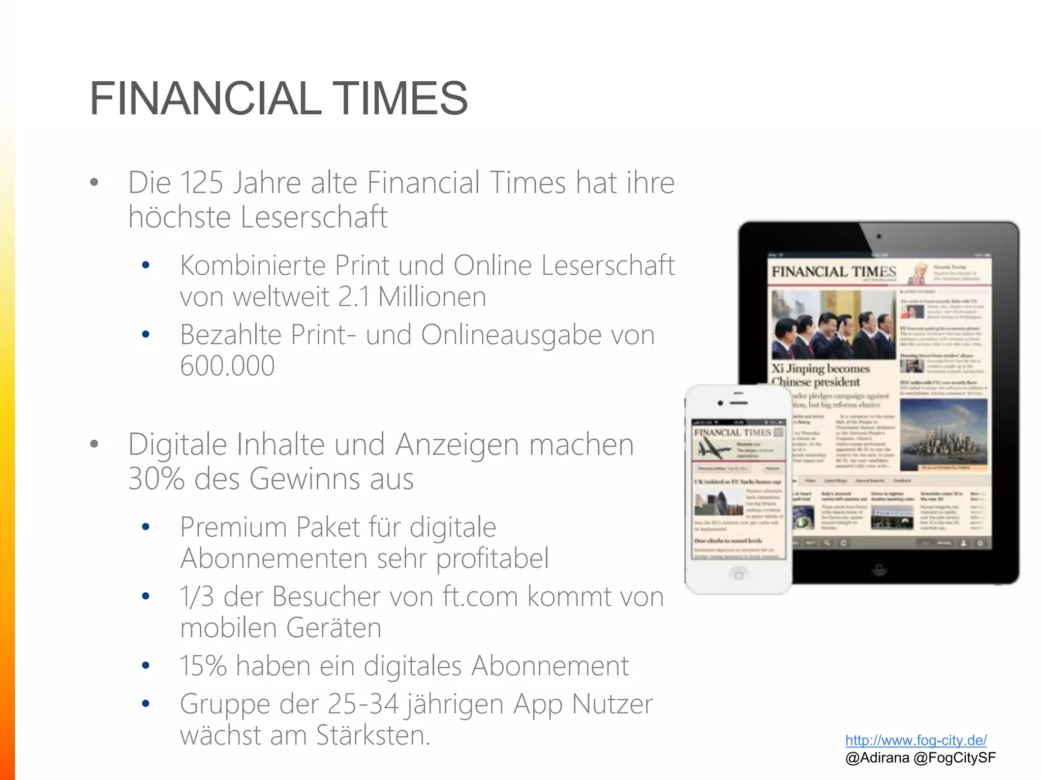 FINANCIAL TIMES
• Die 125 Jahre alte Financial Times hat ihre
höchste Leserschaft
• Kombinierte Print und Online Leserschaft
von weltweit 2.1 Millionen
• Bezahlte Print- und Onlineausgabe von
600.000
• Digitale Inhalte und Anzeigen machen
30% des Gewinns aus
• Premium Paket für digitale
Abonnementen sehr profitabel
• 1/3 der Besucher von ft.com kommt von
mobilen Geräten
• 15% haben ein digitales Abonnement
• Gruppe der 25-34 jährigen App Nutzer
wächst am Stärksten. http://www.fog-city.de/
@Adirana @FogCitySF
 
