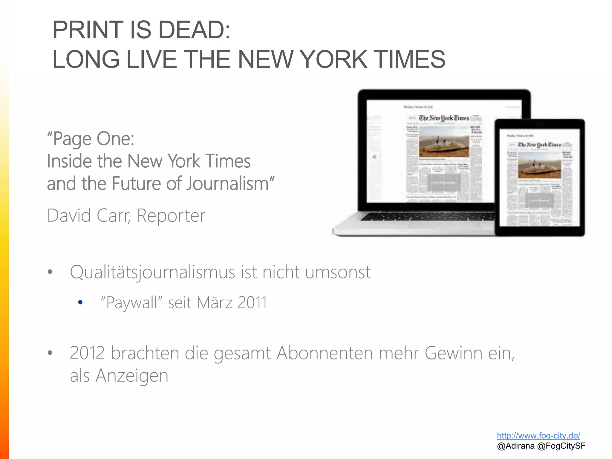 PRINT IS DEAD:
LONG LIVE THE NEW YORK TIMES
“Page One:
Inside the New York Times
and the Future of Journalism”
David Carr, Reporter
• Qualitätsjournalismus ist nicht umsonst
• “Paywall” seit März 2011
• 2012 brachten die gesamt Abonnenten mehr Gewinn ein,
als Anzeigen
http://www.fog-city.de/
@Adirana @FogCitySF
 