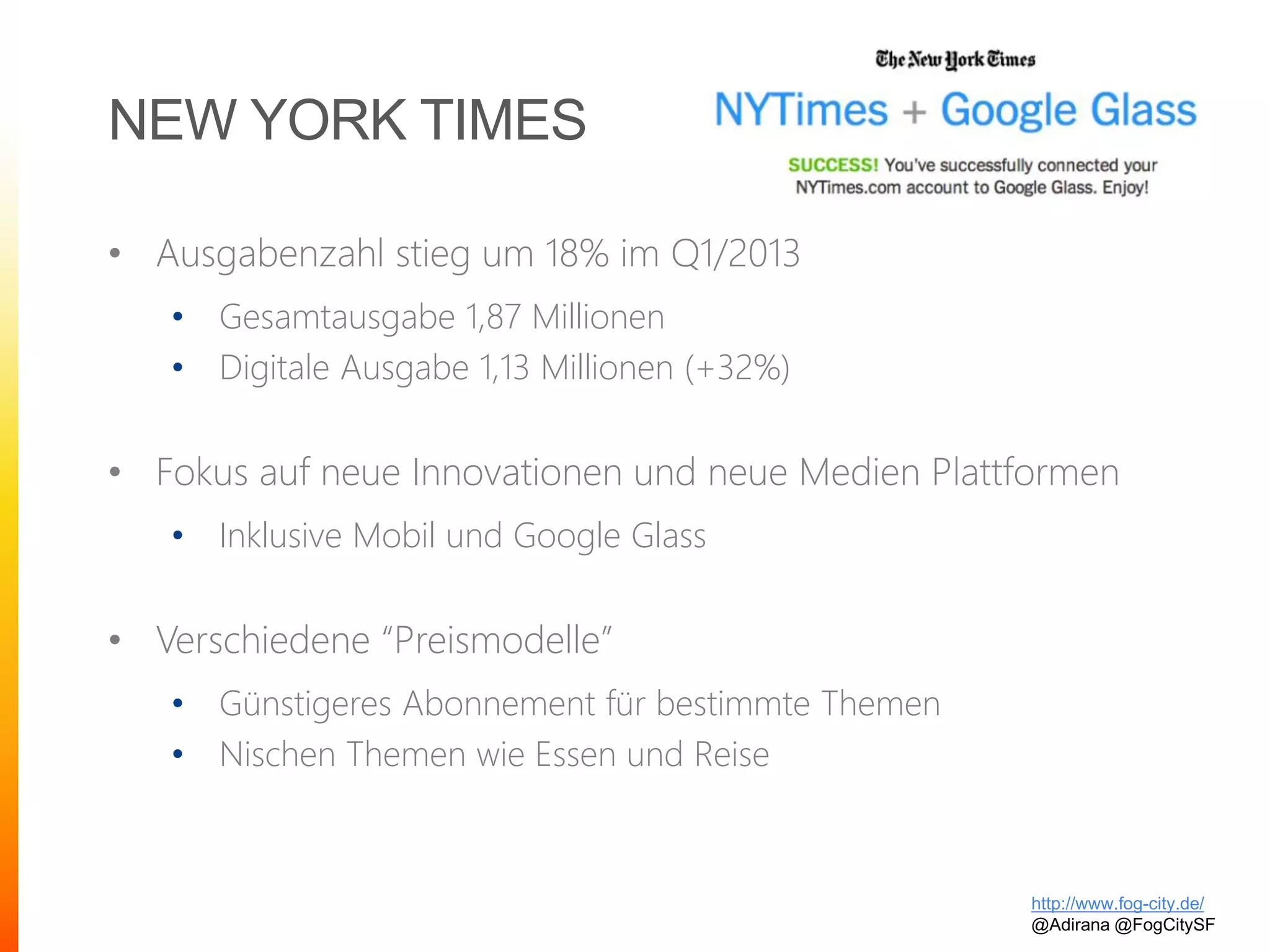 NEW YORK TIMES
• Ausgabenzahl stieg um 18% im Q1/2013
• Gesamtausgabe 1,87 Millionen
• Digitale Ausgabe 1,13 Millionen (+32%)
• Fokus auf neue Innovationen und neue Medien Plattformen
• Inklusive Mobil und Google Glass
• Verschiedene “Preismodelle”
• Günstigeres Abonnement für bestimmte Themen
• Nischen Themen wie Essen und Reise
http://www.fog-city.de/
@Adirana @FogCitySF
 