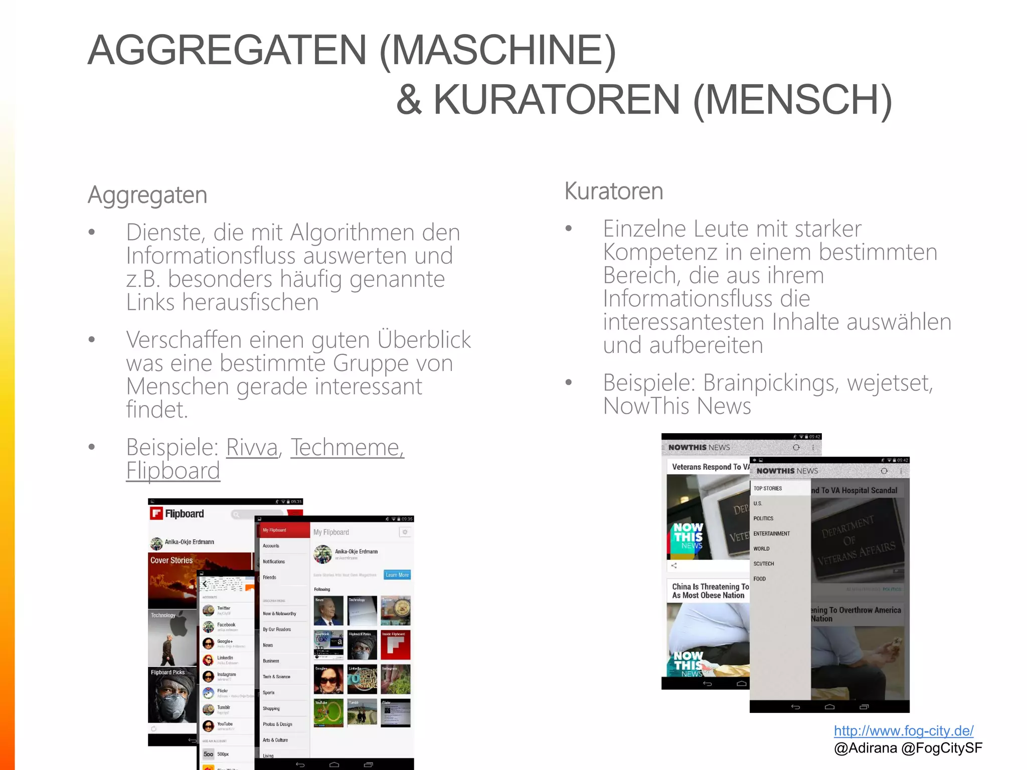 AGGREGATEN (MASCHINE)
& KURATOREN (MENSCH)
Aggregaten
• Dienste, die mit Algorithmen den
Informationsfluss auswerten und
z.B. besonders häufig genannte
Links herausfischen
• Verschaffen einen guten Überblick
was eine bestimmte Gruppe von
Menschen gerade interessant
findet.
• Beispiele: Rivva, Techmeme,
Flipboard
http://www.fog-city.de/
@Adirana @FogCitySF
Kuratoren
• Einzelne Leute mit starker
Kompetenz in einem bestimmten
Bereich, die aus ihrem
Informationsfluss die
interessantesten Inhalte auswählen
und aufbereiten
• Beispiele: Brainpickings, wejetset,
NowThis News
 