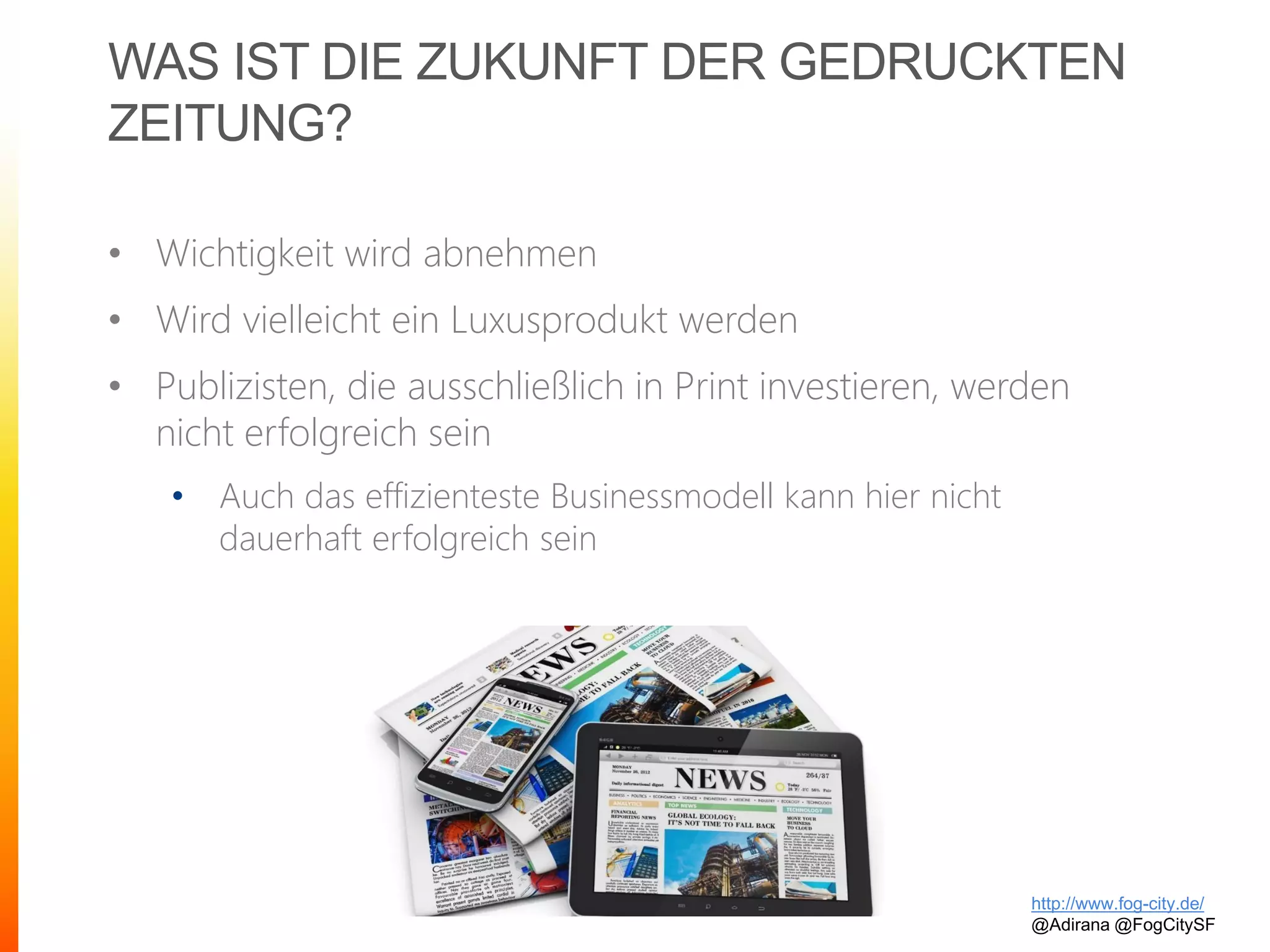 WAS IST DIE ZUKUNFT DER GEDRUCKTEN
ZEITUNG?
• Wichtigkeit wird abnehmen
• Wird vielleicht ein Luxusprodukt werden
• Publizisten, die ausschließlich in Print investieren, werden
nicht erfolgreich sein
• Auch das effizienteste Businessmodell kann hier nicht
dauerhaft erfolgreich sein
http://www.fog-city.de/
@Adirana @FogCitySF
 