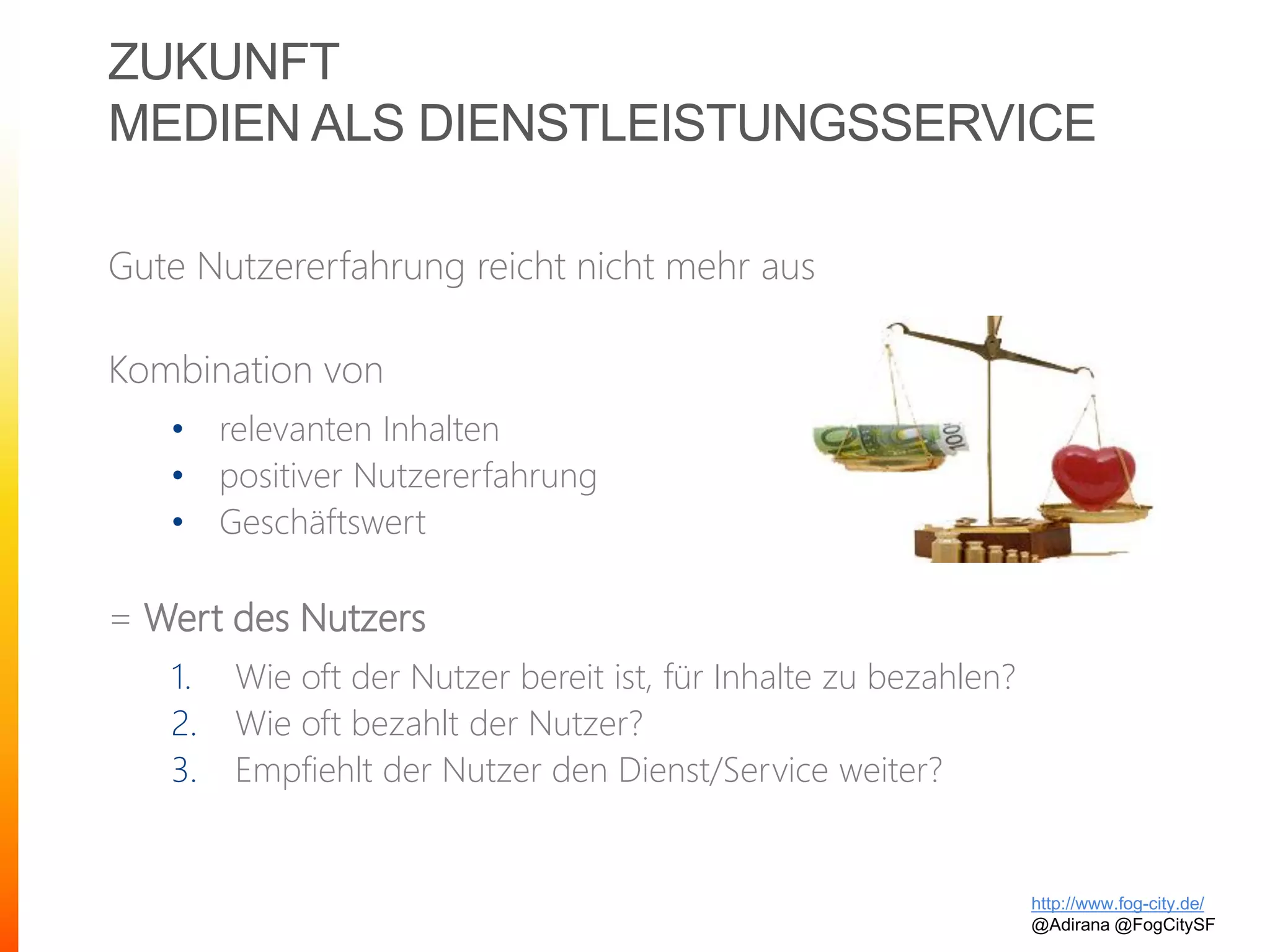 ZUKUNFT
MEDIEN ALS DIENSTLEISTUNGSSERVICE
Gute Nutzererfahrung reicht nicht mehr aus
Kombination von
• relevanten Inhalten
• positiver Nutzererfahrung
• Geschäftswert
= Wert des Nutzers
1. Wie oft der Nutzer bereit ist, für Inhalte zu bezahlen?
2. Wie oft bezahlt der Nutzer?
3. Empfiehlt der Nutzer den Dienst/Service weiter?
http://www.fog-city.de/
@Adirana @FogCitySF
 